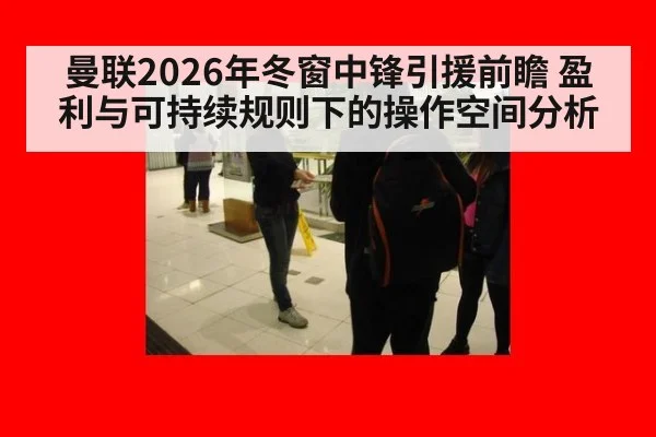 曼联2026年冬窗中锋引援前瞻 盈利与可持续规则下的操作空间分析 - j9 game